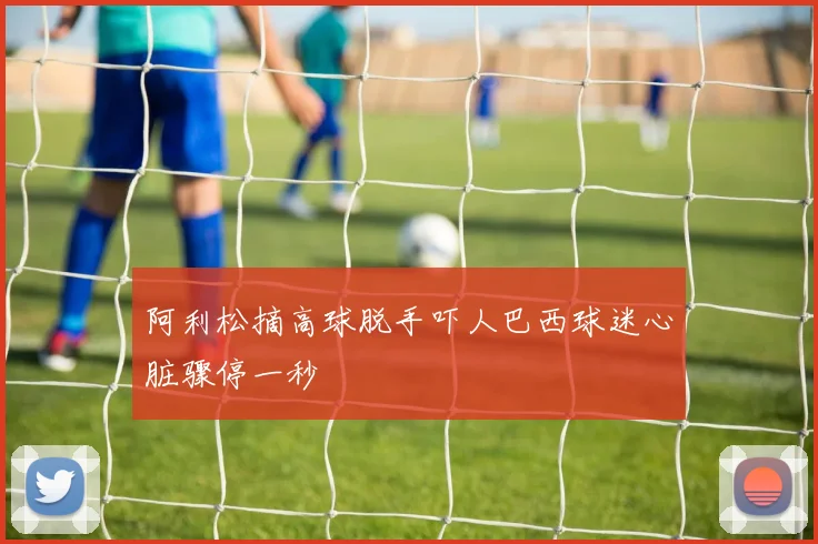 阿利松摘高球脱手吓人巴西球迷心脏骤停一秒