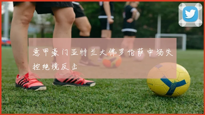 意甲豪门亚特兰大佛罗伦萨中场失控绝境反击