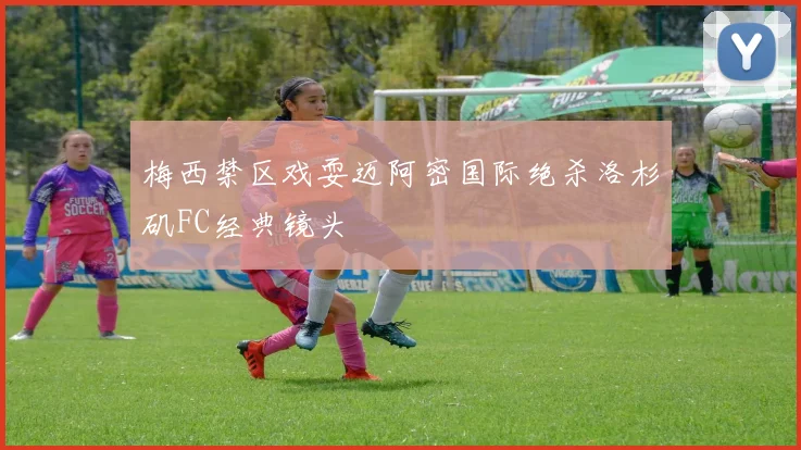 梅西禁区戏耍迈阿密国际绝杀洛杉矶FC经典镜头