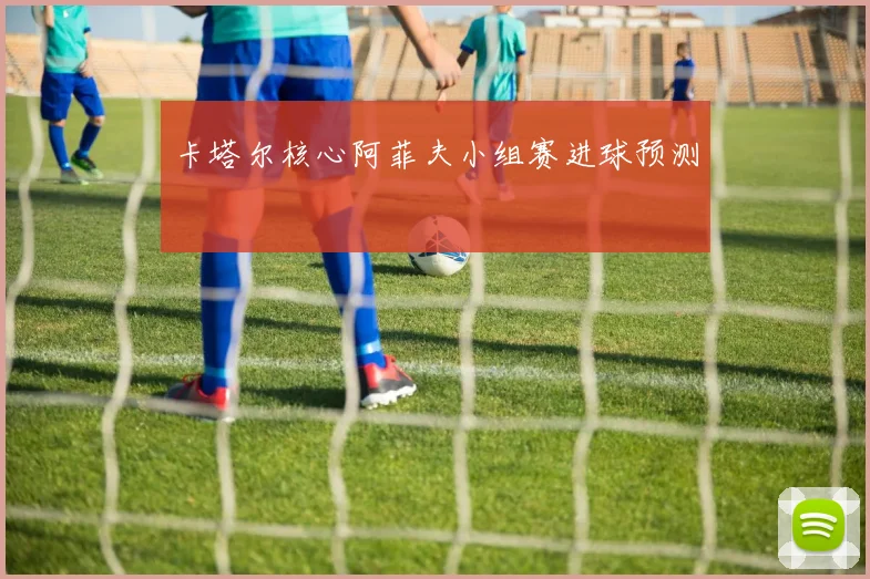 卡塔尔核心阿菲夫小组赛进球预测