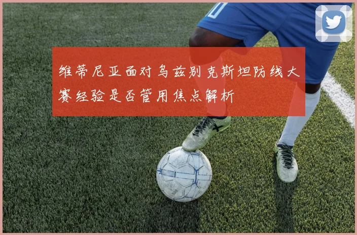 维蒂尼亚面对乌兹别克斯坦防线大赛经验是否管用焦点解析