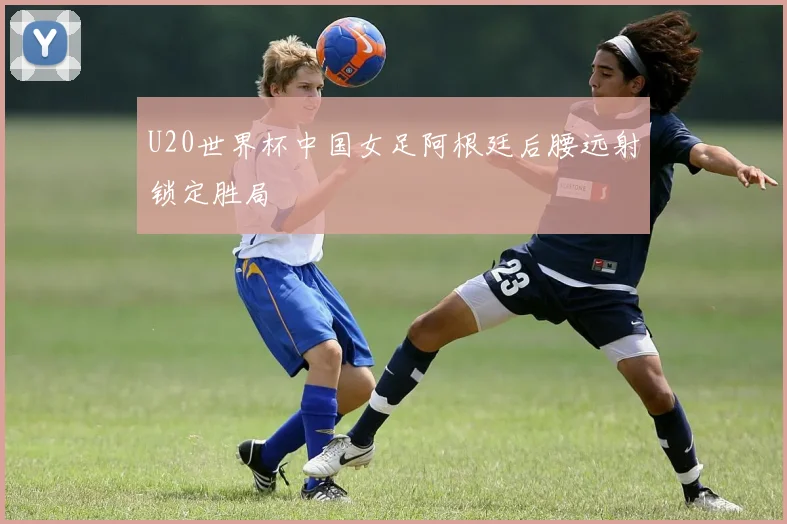 U20世界杯中国女足阿根廷后腰远射锁定胜局