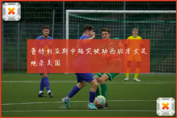 普特利亚斯中路突破助西班牙女足绝杀美国