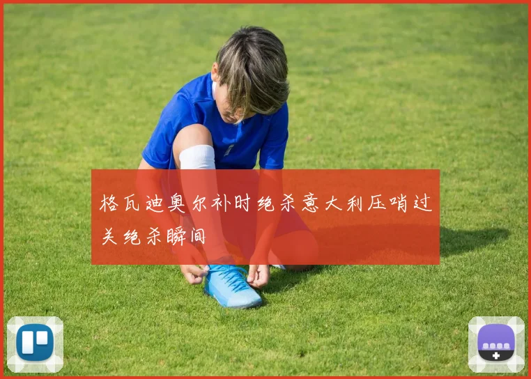 格瓦迪奥尔补时绝杀意大利压哨过关绝杀瞬间