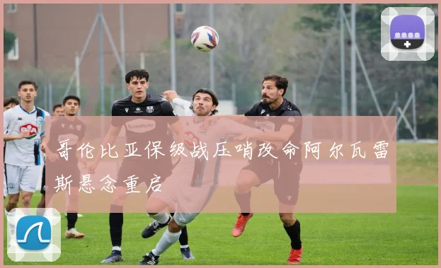 哥伦比亚保级战压哨改命阿尔瓦雷斯悬念重启