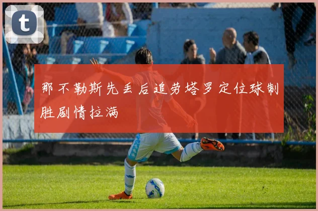 那不勒斯先丢后追劳塔罗定位球制胜剧情拉满