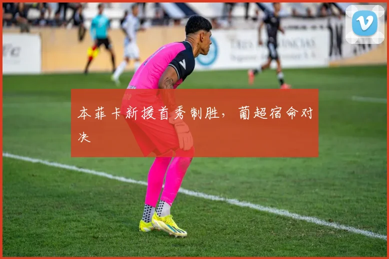 本菲卡新援首秀制胜，葡超宿命对决