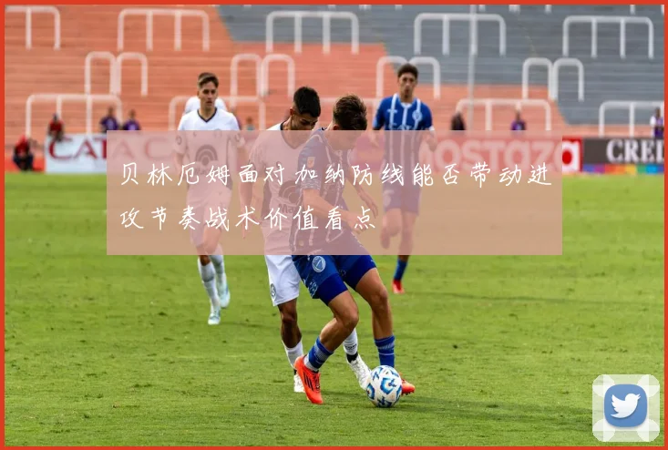 贝林厄姆面对加纳防线能否带动进攻节奏战术价值看点