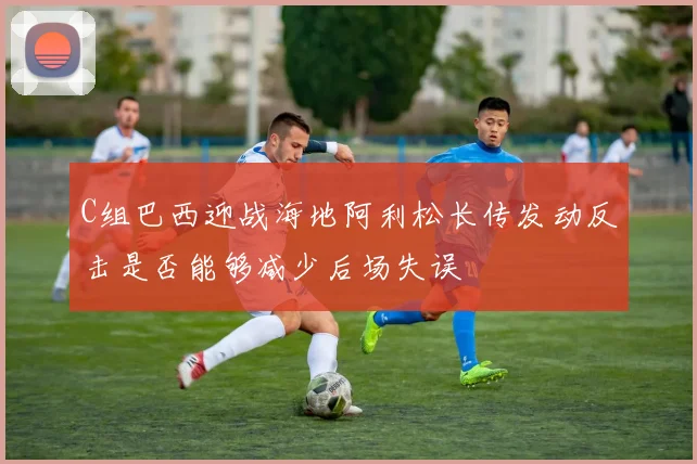 C组巴西迎战海地阿利松长传发动反击是否能够减少后场失误