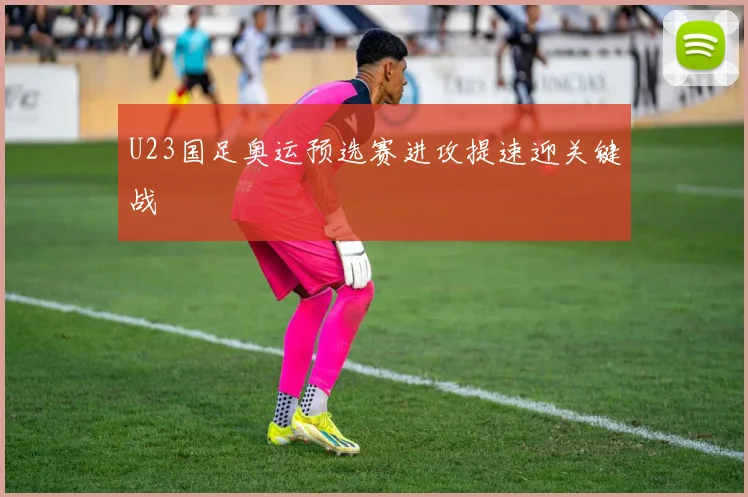 U23国足奥运预选赛进攻提速迎关键战