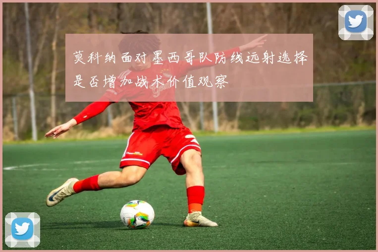 莫科纳面对墨西哥队防线远射选择是否增加战术价值观察