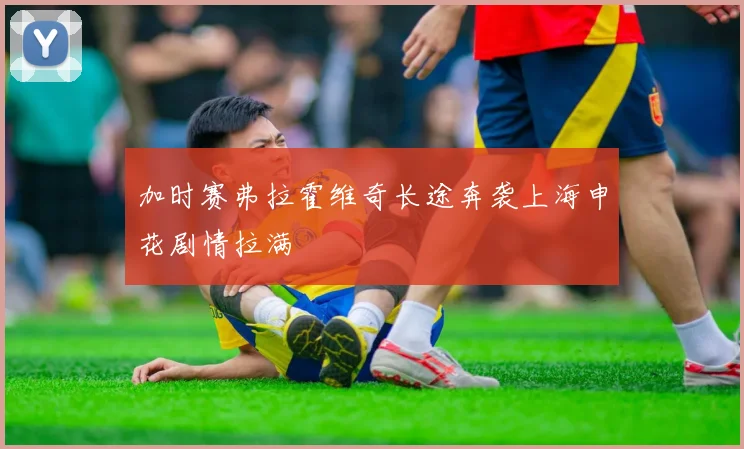 加时赛弗拉霍维奇长途奔袭上海申花剧情拉满