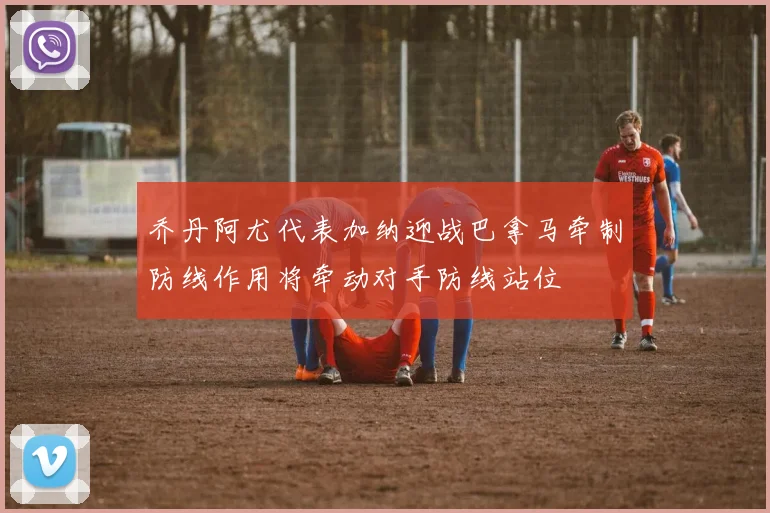 乔丹阿尤代表加纳迎战巴拿马牵制防线作用将牵动对手防线站位
