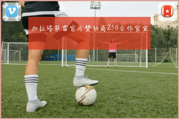 加拉塔萨雷官方赞助商Z50合作官宣