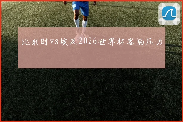 比利时vs埃及2026世界杯客场压力