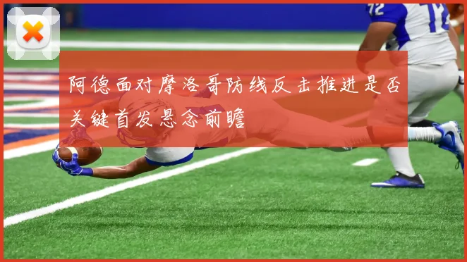 阿德面对摩洛哥防线反击推进是否关键首发悬念前瞻