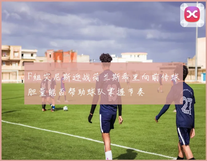 F组突尼斯迎战荷兰斯希里向前传球胆量能否帮助球队掌握节奏