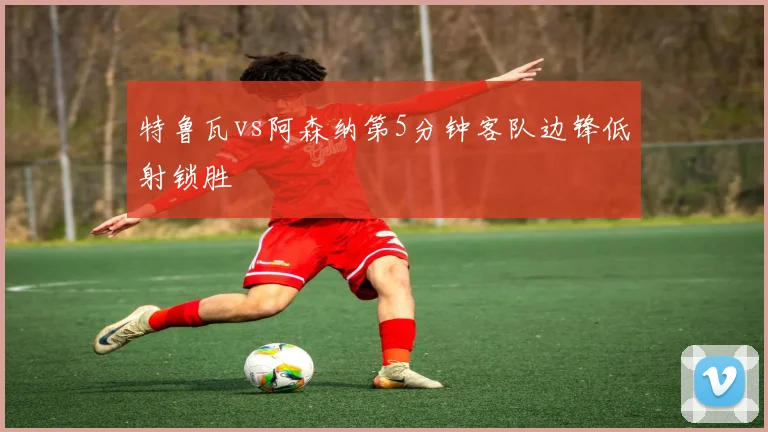 特鲁瓦vs阿森纳第5分钟客队边锋低射锁胜