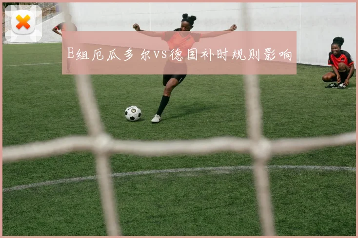E组厄瓜多尔vs德国补时规则影响