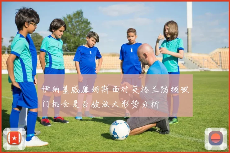 伊纳基威廉姆斯面对英格兰防线破门机会是否被放大形势分析