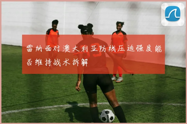 雷纳面对澳大利亚防线压迫强度能否维持战术拆解