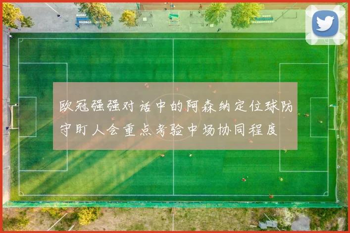 欧冠强强对话中的阿森纳定位球防守盯人会重点考验中场协同程度