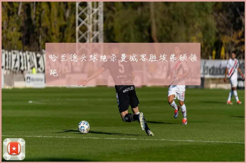 哈兰德头球绝杀曼城客胜埃弗顿领跑