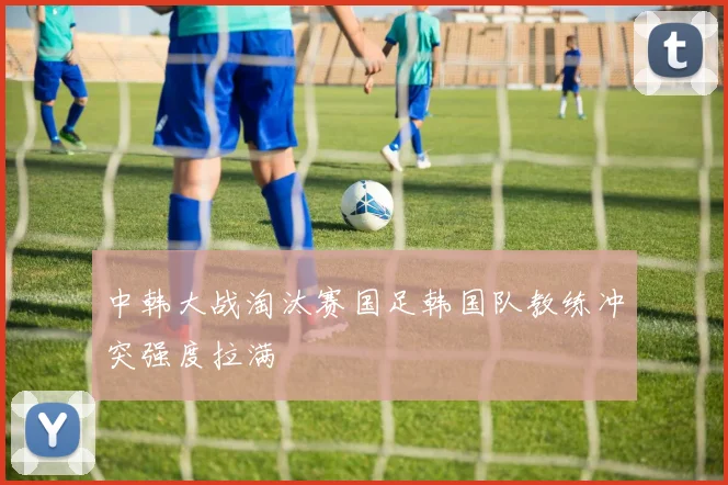 中韩大战淘汰赛国足韩国队教练冲突强度拉满