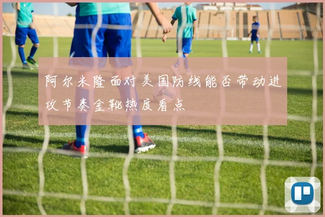 阿尔米隆面对美国防线能否带动进攻节奏金靴热度看点