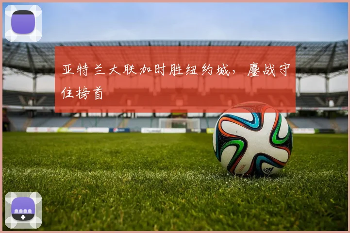 亚特兰大联加时胜纽约城，鏖战守住榜首