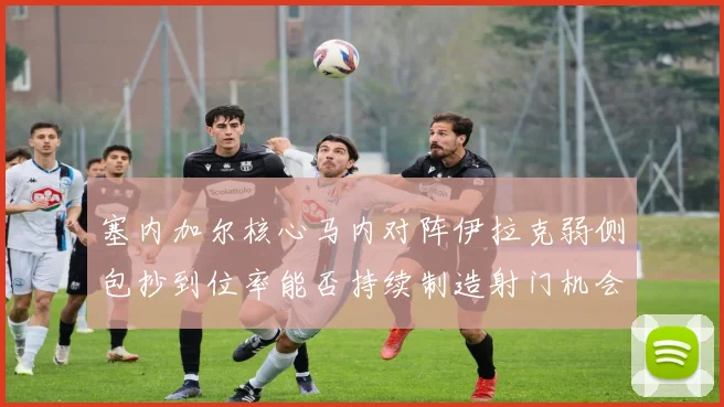 塞内加尔核心马内对阵伊拉克弱侧包抄到位率能否持续制造射门机会