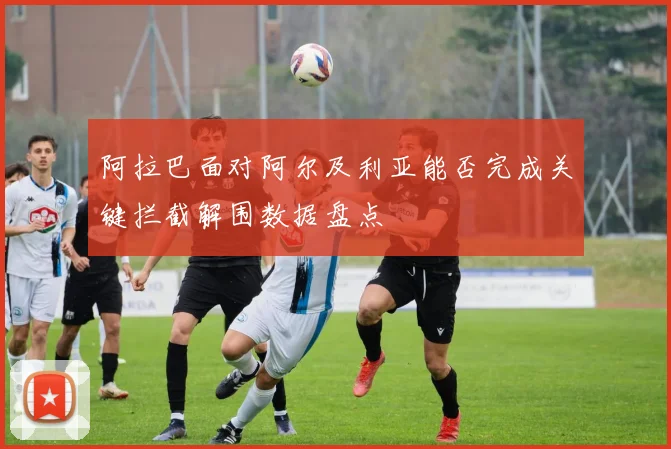 阿拉巴面对阿尔及利亚能否完成关键拦截解围数据盘点