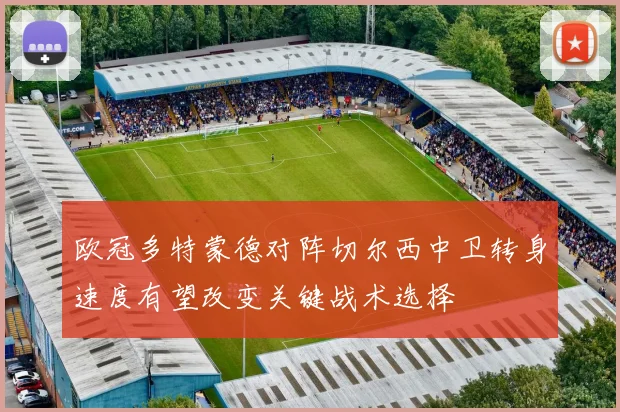 欧冠多特蒙德对阵切尔西中卫转身速度有望改变关键战术选择