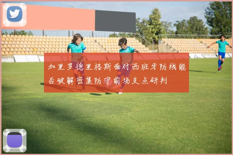 加里罗德里格斯面对西班牙防线能否破解密集防守前场支点研判