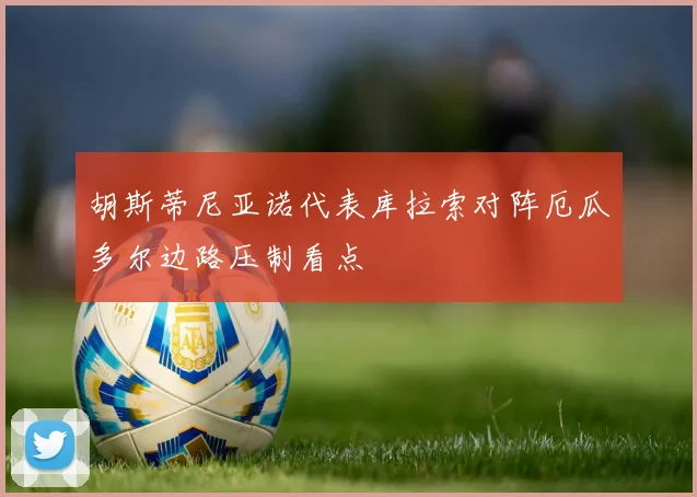 胡斯蒂尼亚诺代表库拉索对阵厄瓜多尔边路压制看点