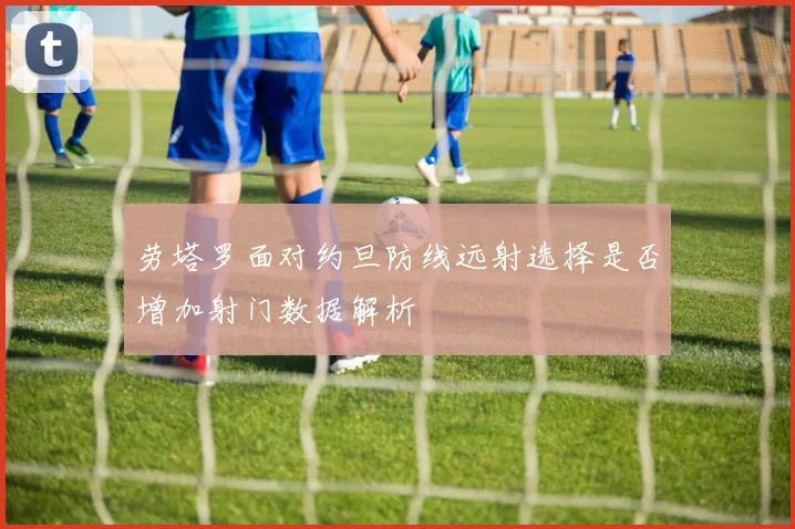 劳塔罗面对约旦防线远射选择是否增加射门数据解析