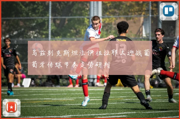 乌兹别克斯坦法伊祖拉耶夫迎战葡萄牙传球节奏走势研判